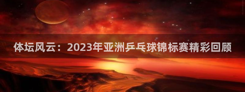 betway西汉姆：体坛风云：2023年亚洲乒乓球锦标赛精彩回顾